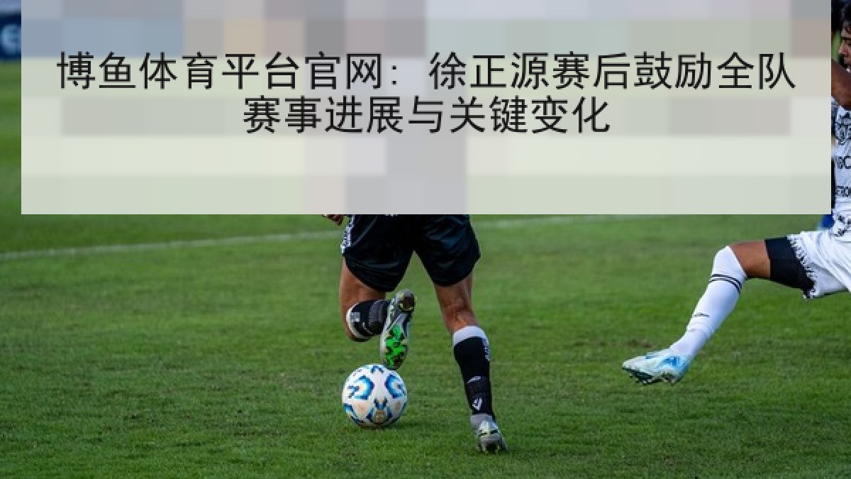 博鱼体育平台官网: 徐正源赛后鼓励全队赛事进展与关键变化