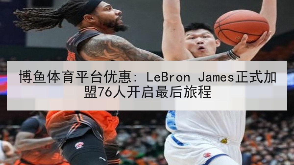 博鱼体育平台优惠: LeBron James正式加盟76人开启最后旅程 博鱼体育平台优惠: LeBron James正式加盟76人开启最后旅程
